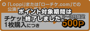 「Loppi」または「ローチケ.com」での公演チケット購入ポイント チケット1枚購入につき、500P(2月~3月限定)